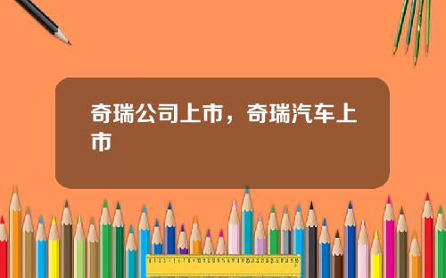 奇瑞公司上市，奇瑞汽车上市