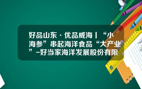 好品山东·优品威海丨“小海参”串起海洋食品“大产业”-好当家海洋发展股份有限公司