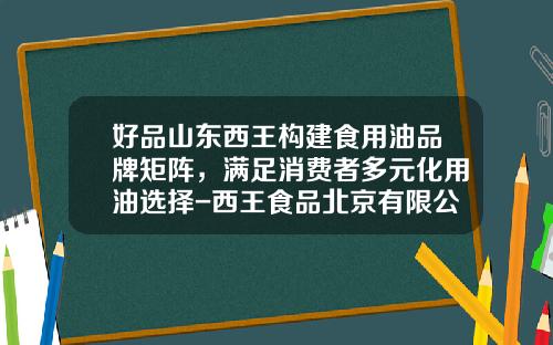 好品山东西王构建食用油品牌矩阵，满足消费者多元化用油选择-西王食品北京有限公司