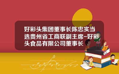 好彩头集团董事长陈忠实当选贵州省工商联副主席-好彩头食品有限公司董事长