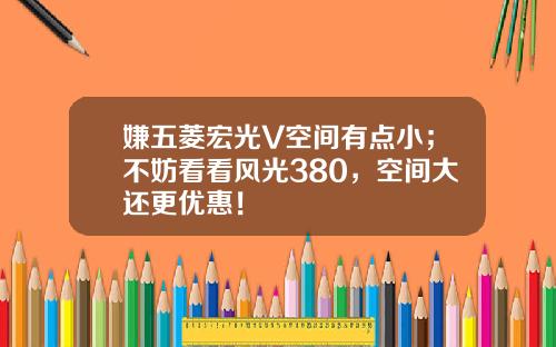嫌五菱宏光V空间有点小；不妨看看风光380，空间大还更优惠！