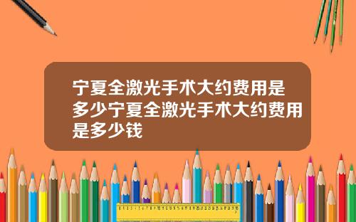 宁夏全激光手术大约费用是多少宁夏全激光手术大约费用是多少钱