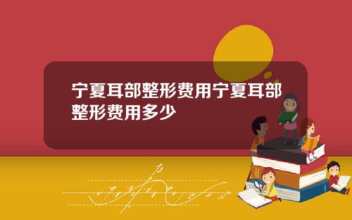 宁夏耳部整形费用宁夏耳部整形费用多少