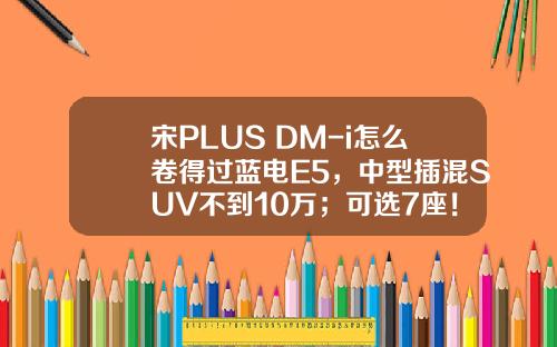 宋PLUS DM-i怎么卷得过蓝电E5，中型插混SUV不到10万；可选7座！