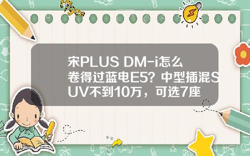 宋PLUS DM-i怎么卷得过蓝电E5？中型插混SUV不到10万，可选7座