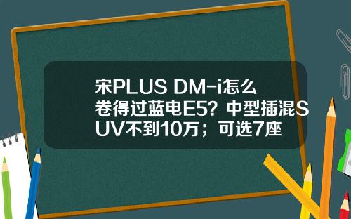 宋PLUS DM-i怎么卷得过蓝电E5？中型插混SUV不到10万；可选7座