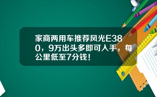 家商两用车推荐风光E380，9万出头多即可入手，每公里低至7分钱！