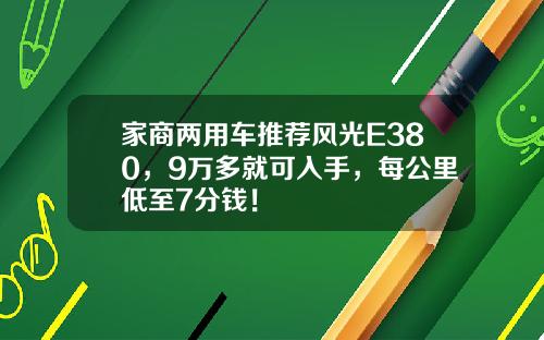 家商两用车推荐风光E380，9万多就可入手，每公里低至7分钱！