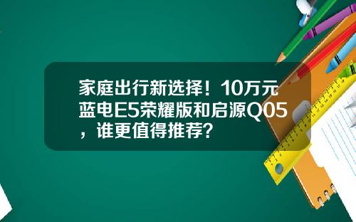 家庭出行新选择！10万元蓝电E5荣耀版和启源Q05，谁更值得推荐？
