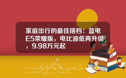家庭出行的最佳搭档：蓝电E5荣耀版，电比油低再升级，9.98万元起