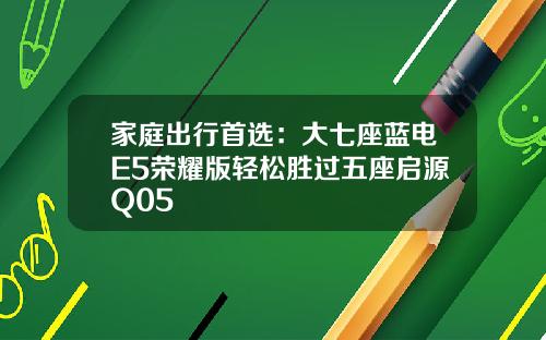 家庭出行首选：大七座蓝电E5荣耀版轻松胜过五座启源Q05