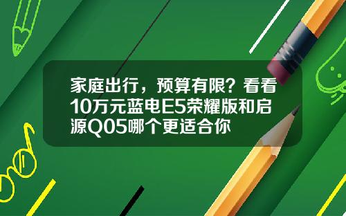 家庭出行，预算有限？看看10万元蓝电E5荣耀版和启源Q05哪个更适合你