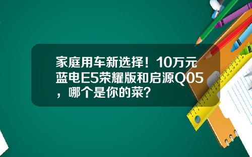 家庭用车新选择！10万元蓝电E5荣耀版和启源Q05，哪个是你的菜？