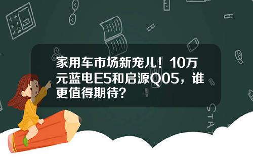 家用车市场新宠儿！10万元蓝电E5和启源Q05，谁更值得期待？