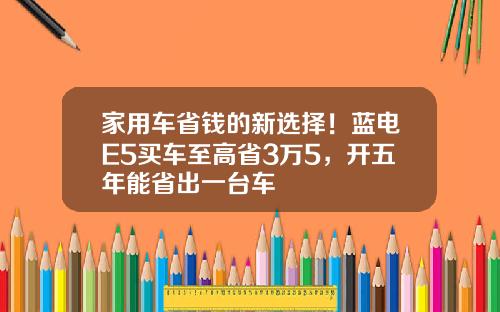 家用车省钱的新选择！蓝电E5买车至高省3万5，开五年能省出一台车