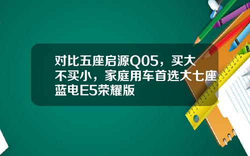 对比五座启源Q05，买大不买小，家庭用车首选大七座蓝电E5荣耀版