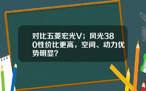 对比五菱宏光V；风光380性价比更高，空间、动力优势明显？