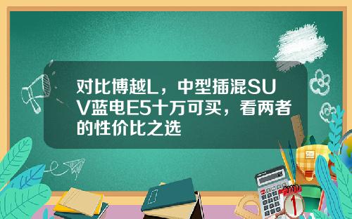 对比博越L，中型插混SUV蓝电E5十万可买，看两者的性价比之选