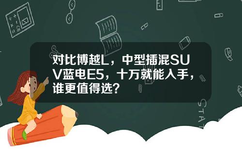 对比博越L，中型插混SUV蓝电E5，十万就能入手，谁更值得选？