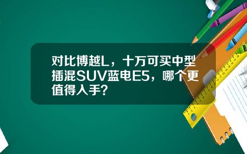 对比博越L，十万可买中型插混SUV蓝电E5，哪个更值得入手？