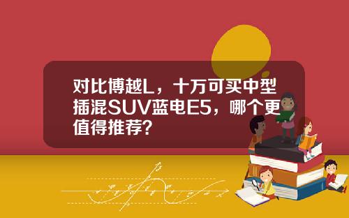 对比博越L，十万可买中型插混SUV蓝电E5，哪个更值得推荐？