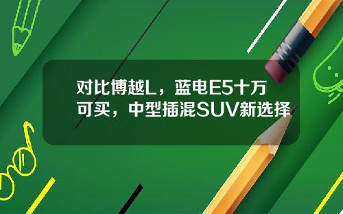对比博越L，蓝电E5十万可买，中型插混SUV新选择