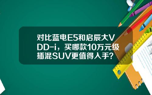 对比蓝电E5和启辰大V DD-i，买哪款10万元级插混SUV更值得入手？