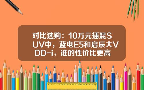 对比选购：10万元插混SUV中，蓝电E5和启辰大V DD-i，谁的性价比更高？