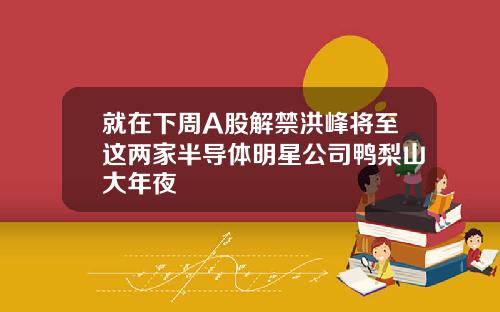 就在下周A股解禁洪峰将至这两家半导体明星公司鸭梨山大年夜