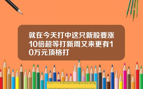 就在今天打中这只新股要涨10倍超等打新周又来更有10万元顶格打