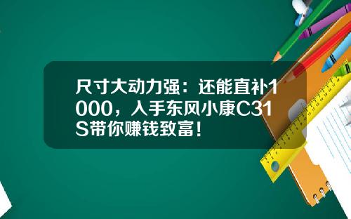 尺寸大动力强：还能直补1000，入手东风小康C31S带你赚钱致富！