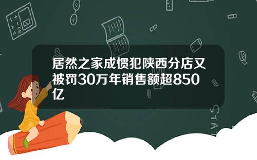 居然之家成惯犯陕西分店又被罚30万年销售额超850亿