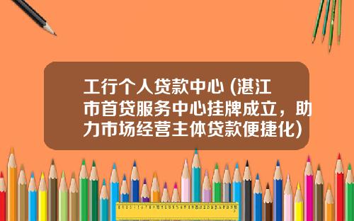工行个人贷款中心 (湛江市首贷服务中心挂牌成立，助力市场经营主体贷款便捷化)