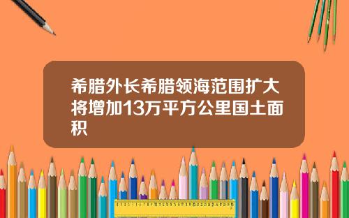 希腊外长希腊领海范围扩大将增加13万平方公里国土面积