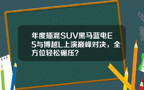 年度插混SUV黑马蓝电E5与博越L上演巅峰对决，全方位轻松碾压？