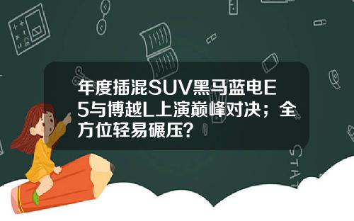 年度插混SUV黑马蓝电E5与博越L上演巅峰对决；全方位轻易碾压？