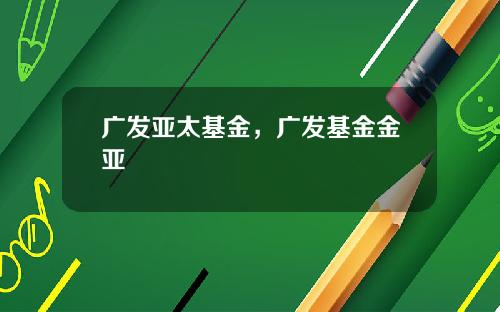 广发亚太基金，广发基金金亚