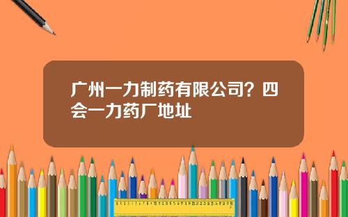 广州一力制药有限公司？四会一力药厂地址