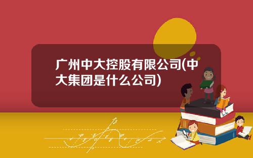 广州中大控股有限公司(中大集团是什么公司)