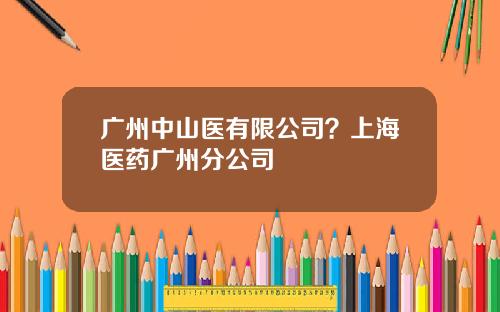 广州中山医有限公司？上海医药广州分公司