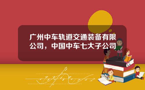 广州中车轨道交通装备有限公司，中国中车七大子公司