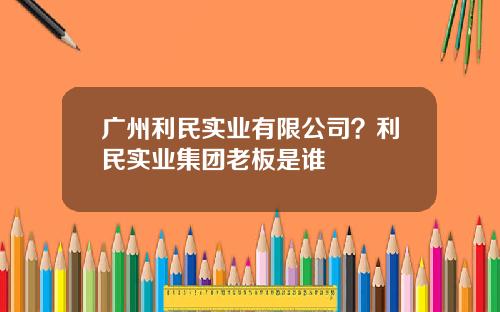 广州利民实业有限公司？利民实业集团老板是谁