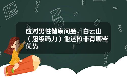 应对男性健康问题，白云山（超级码力）他达拉非有哪些优势