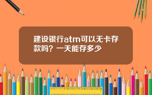 建设银行atm可以无卡存款吗？一天能存多少