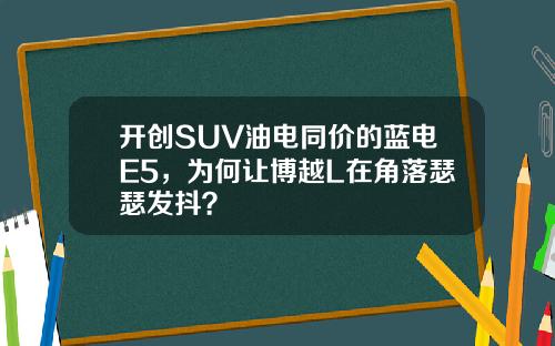 开创SUV油电同价的蓝电E5，为何让博越L在角落瑟瑟发抖？