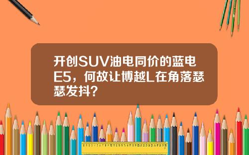 开创SUV油电同价的蓝电E5，何故让博越L在角落瑟瑟发抖？