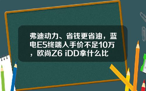 弗迪动力、省钱更省油，蓝电E5终端入手价不足10万，欧尚Z6 iDD拿什么比