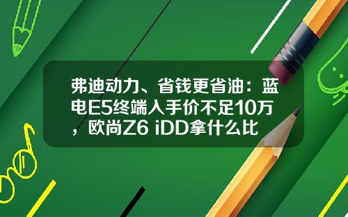 弗迪动力、省钱更省油：蓝电E5终端入手价不足10万，欧尚Z6 iDD拿什么比