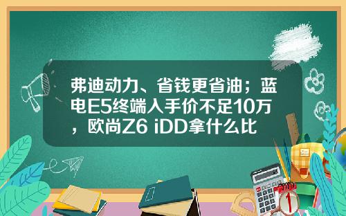 弗迪动力、省钱更省油；蓝电E5终端入手价不足10万，欧尚Z6 iDD拿什么比！
