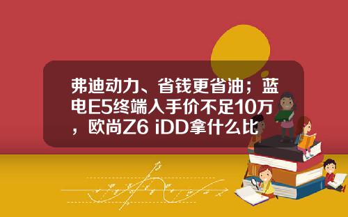 弗迪动力、省钱更省油；蓝电E5终端入手价不足10万，欧尚Z6 iDD拿什么比
